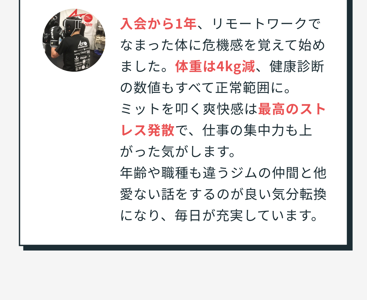 入会から1年、リモートワークでなまった体に危機感を覚えて始めました。体重は4kg減、健康診断の数値もすべて正常範囲に。ミットを叩く爽快感は最高のストレス発散で、仕事の集中力も上がった気がします。年齢や職種も違うジムの仲間と他愛ない話をするのが良い気分転換になり、毎日が充実しています。 